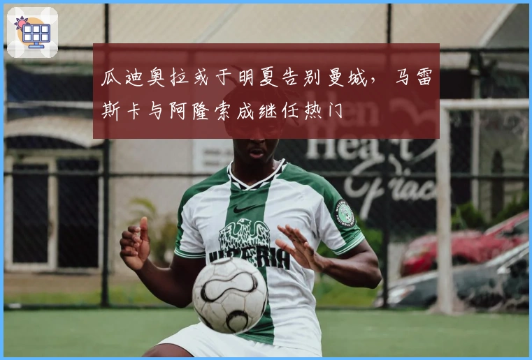 瓜迪奥拉或于明夏告别曼城，马雷斯卡与阿隆索成继任热门