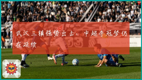 武汉三镇强势出击，中超夺冠梦仍在延续