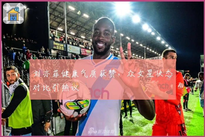 刘亦菲健康气质获赞，众女星状态对比引热议