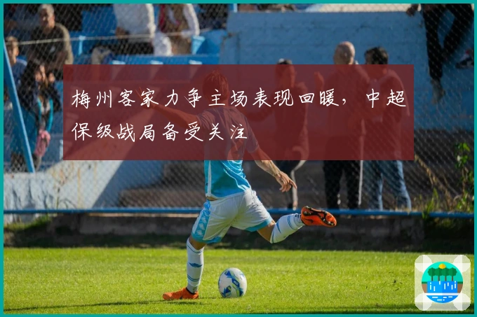 梅州客家力争主场表现回暖，中超保级战局备受关注