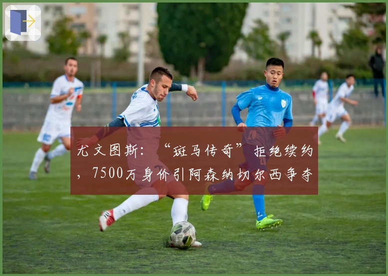 尤文图斯：“斑马传奇”拒绝续约，7500万身价引阿森纳切尔西争夺