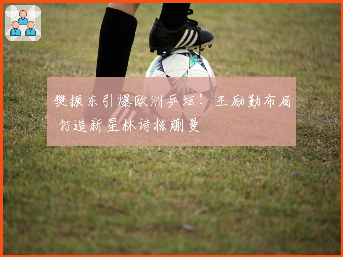 樊振东引爆欧洲乒坛！王励勤布局 打造新星林诗栋蒯曼