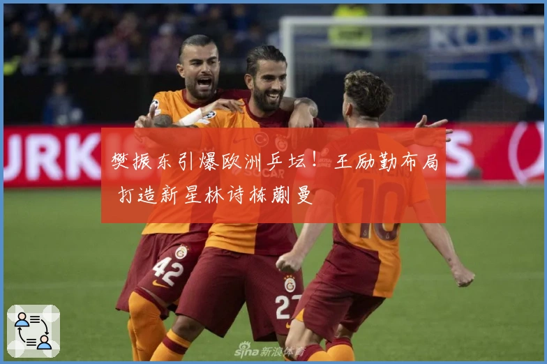 樊振东引爆欧洲乒坛！王励勤布局 打造新星林诗栋蒯曼